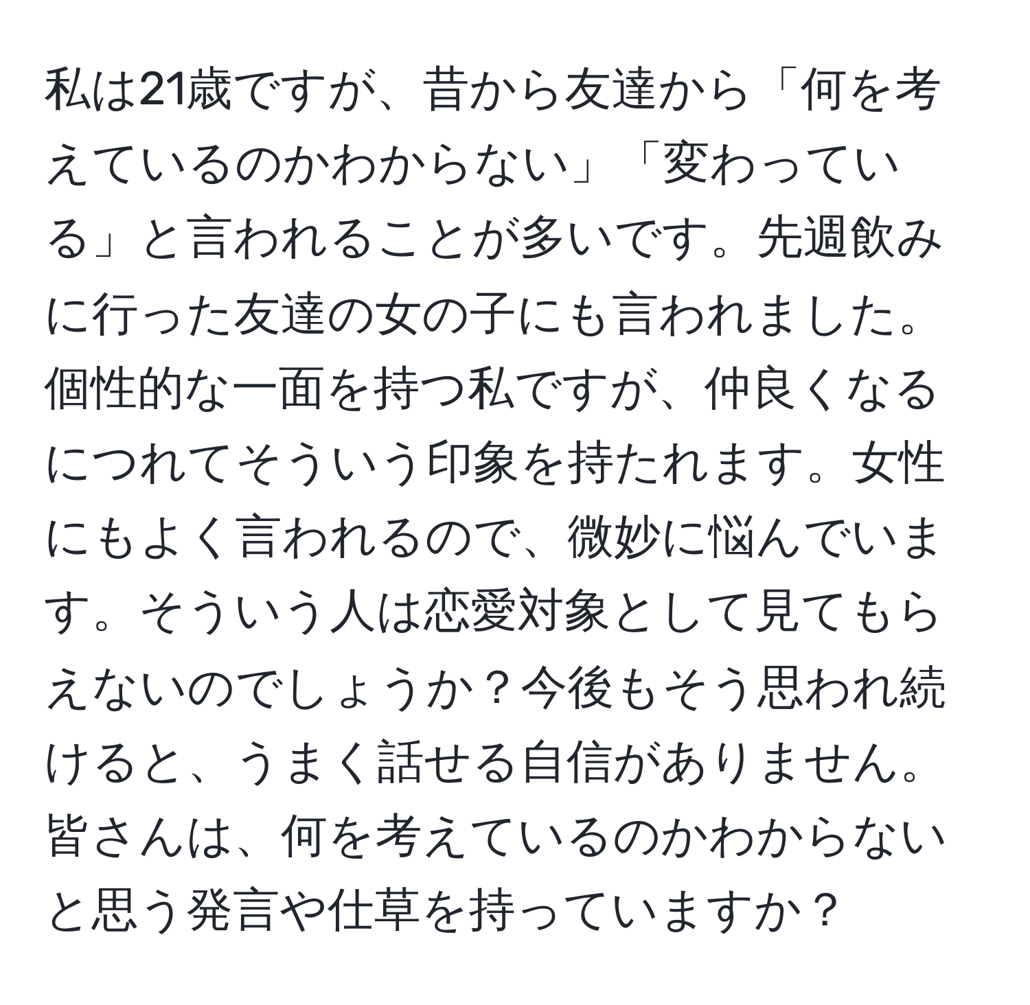 私は21歳ですが、昔から友達から「何を考えているのかわからない」「変わっている」と言われることが多いです。先週飲みに行った友達の女の子にも言われました。個性的な一面を持つ私ですが、仲良くなるにつれてそういう印象を持たれます。女性にもよく言われるので、微妙に悩んでいます。そういう人は恋愛対象として見てもらえないのでしょうか？今後もそう思われ続けると、うまく話せる自信がありません。皆さんは、何を考えているのかわからないと思う発言や仕草を持っていますか？