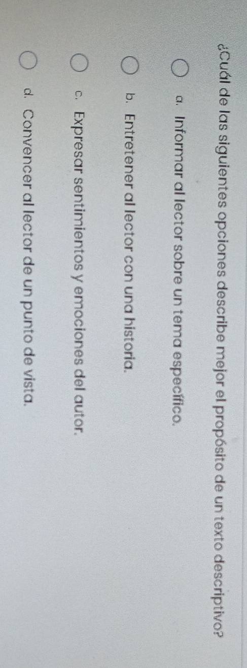 ¿Cuál de las siguientes opciones describe mejor el propósito de un texto descriptivo?
a. Informar al lector sobre un tema específico.
b. Entretener al lector con una historia.
c. Expresar sentimientos y emociones del autor.
d. Convencer al lector de un punto de vista.