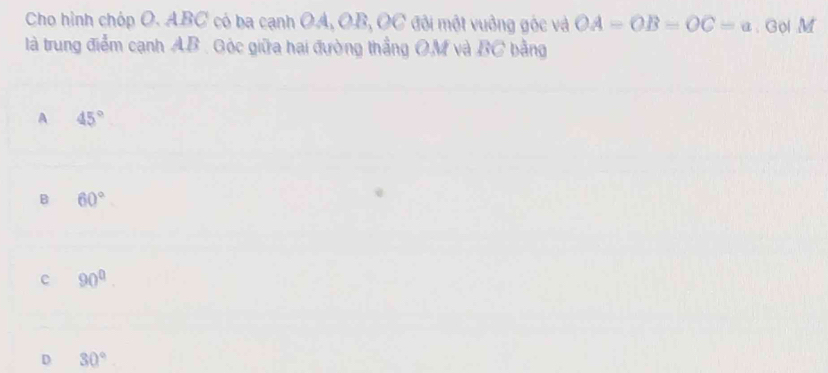 Cho hình chóp O. ABC có ba cạnh OA, OB, OC ở đội một vuởng góc và OA=OB=OC=a Gol M
là trung điểm cạnh AB. Góc giữa hai đường thắng OM và BC bằng
A 45°
B 60°
c 90^0.
D 30°