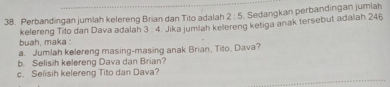 Perbandingan jumlah kelereng Brian dan Tito adalah 2:5. Sedangkan perbandingan jumlah 
kelereng Tito dan Dava adalah 3:4. Jika jumlah kelereng ketiga anak tersebut adalah 246
buah, maka : 
a. Jumlah kelereng masing-masing anak Brian, Tito, Dava? 
b. Selisih kelereng Dava dan Brian? 
c. Selisih kelereng Tito dan Dava?