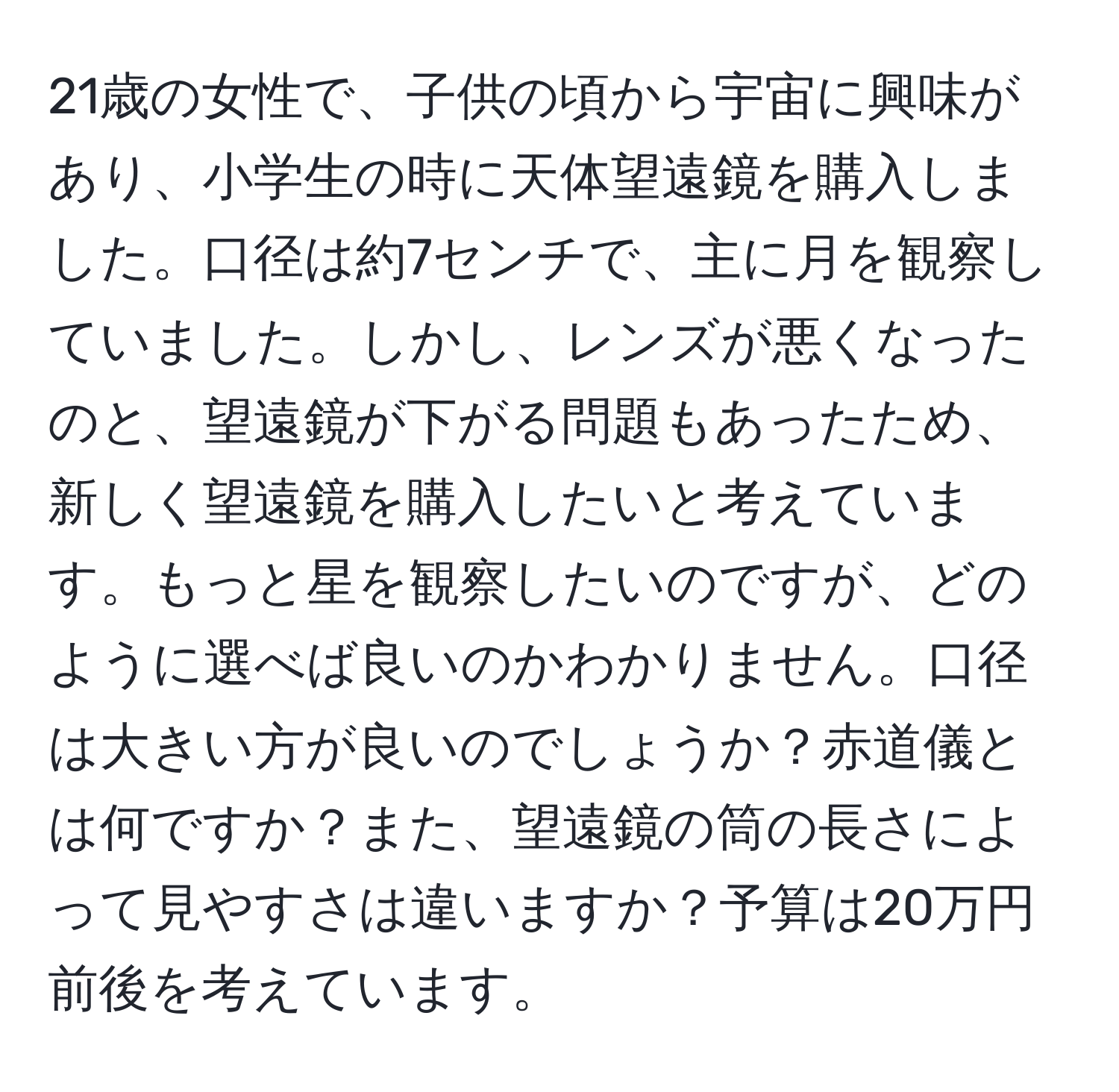 21歳の女性で、子供の頃から宇宙に興味があり、小学生の時に天体望遠鏡を購入しました。口径は約7センチで、主に月を観察していました。しかし、レンズが悪くなったのと、望遠鏡が下がる問題もあったため、新しく望遠鏡を購入したいと考えています。もっと星を観察したいのですが、どのように選べば良いのかわかりません。口径は大きい方が良いのでしょうか？赤道儀とは何ですか？また、望遠鏡の筒の長さによって見やすさは違いますか？予算は20万円前後を考えています。