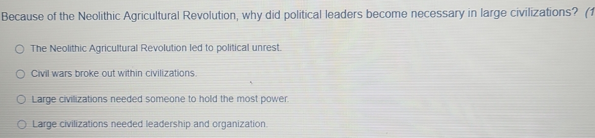 Because of the Neolithic Agricultural Revolution, why did political leaders become necessary in large civilizations? (1
The Neolithic Agricultural Revolution led to political unrest.
Civil wars broke out within civilizations.
Large civilizations needed someone to hold the most power.
Large civilizations needed leadership and organization.