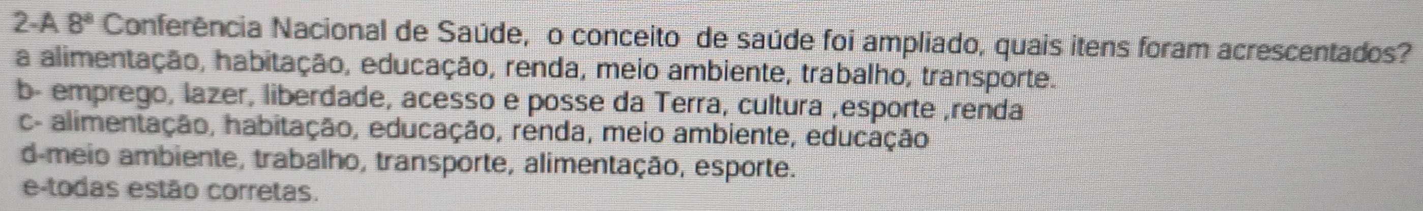 2-A 8^8 Conferência Nacional de Saúde, o conceito de saúde foi ampliado, quais itens foram acrescentados?
a alimentação, habitação, educação, renda, meio ambiente, trabalho, transporte.
b- emprego, lazer, liberdade, acesso e posse da Terra, cultura ,esporte ,renda
c- alimentação, habitação, educação, renda, meio ambiente, educação
d-meio ambiente, trabalho, transporte, alimentação, esporte.
e-todas estão corretas.