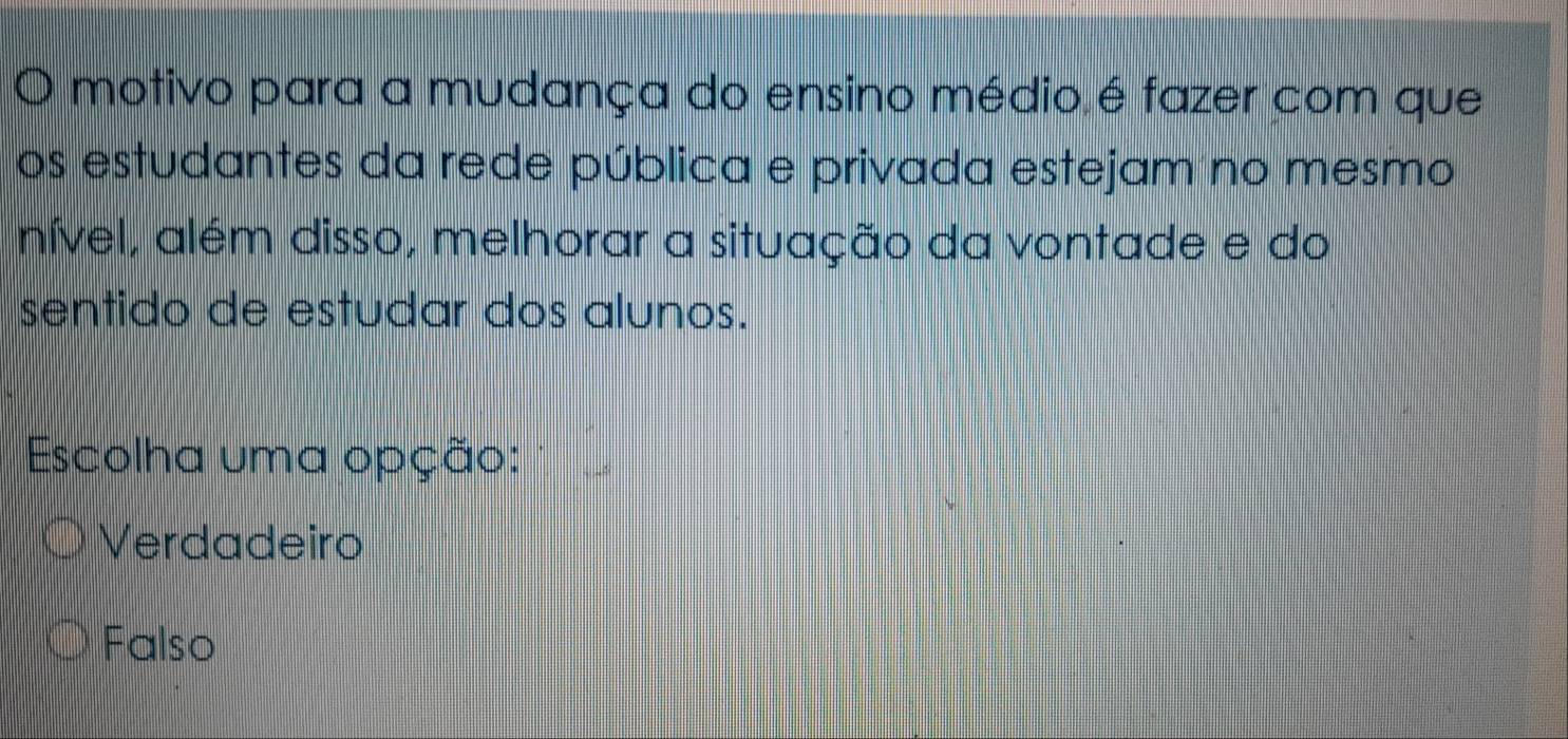 motivo para a mudança do ensino médio é fazer com que
os estudantes da rede pública e privada estejam no mesmo
nível, além disso, melhorar a situação da vontade e do
sentido de estudar dos alunos.
Escolha uma opção:
Verdadeiro
Falso