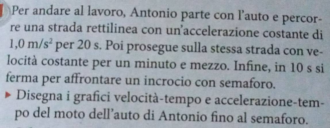 Per andare al lavoro, Antonio parte con lauto e percor- 
re una strada rettilinea con unaccelerazione costante di
1,0m/s^2 per 20 s. Poi prosegue sulla stessa strada con ve- 
locità costante per un minuto e mezzo. Infine, in 10 s si 
ferma per affrontare un incrocio con semaforo. 
Disegna i grafici velocità-tempo e accelerazione-tem- 
po del moto dell’auto di Antonio fino al semaforo.