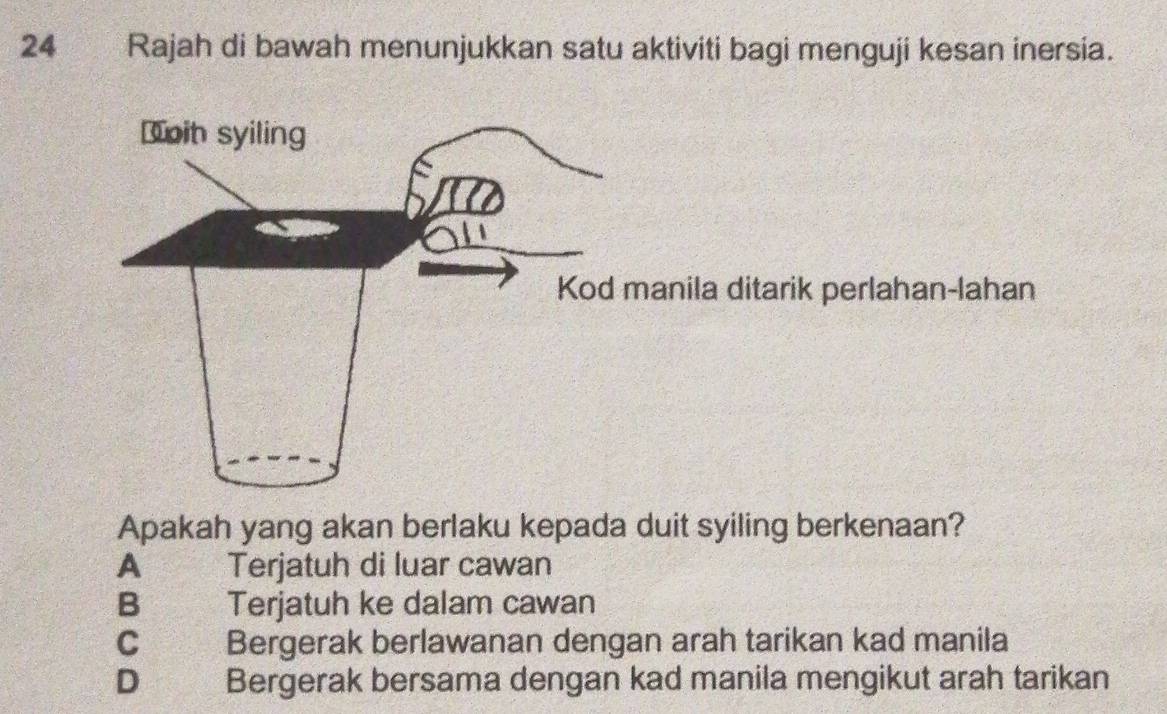 Rajah di bawah menunjukkan satu aktiviti bagi menguji kesan inersia.
anila ditarik perlahan-lahan
Apakah yang akan berlaku kepada duit syiling berkenaan?
A Terjatuh di luar cawan
B Terjatuh ke dalam cawan
Cá Bergerak berlawanan dengan arah tarikan kad manila
D Bergerak bersama dengan kad manila mengikut arah tarikan