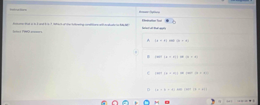 Instructions Answer Options
Elimination Tool
Assume that a is 3 and b is 7. Which of the following conditions will evaluate to FALSE? Select all that apply
Select TWO answers
A (a<4) AND (b>4)
B (NOT (a<4)) 0R (b<4)
C (NOT(a>4)) OR (w0T(b>4))
(a+b=4) AND (woT(b>a))
Ged 2 34:50 99