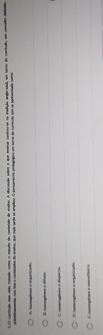 currículo tem sído tratado como o estudo do conteúdo de ensino. A discussão sobre o que ensinar centrou-se na tradição anglo-saxã, em torno do currículo, um concelto definido,
primitivamente, nos fins e conteúdos do ensino, que mais tarde se ampliou. O pensamento pedagógico em torno do currículo tem se apresentado como:
A. hemogêneo e organizado.
B. homogênea e difusa.
C. heteragénea a dispersa.
D. heterogéneo e organizado.
El homogéneo e monofásico