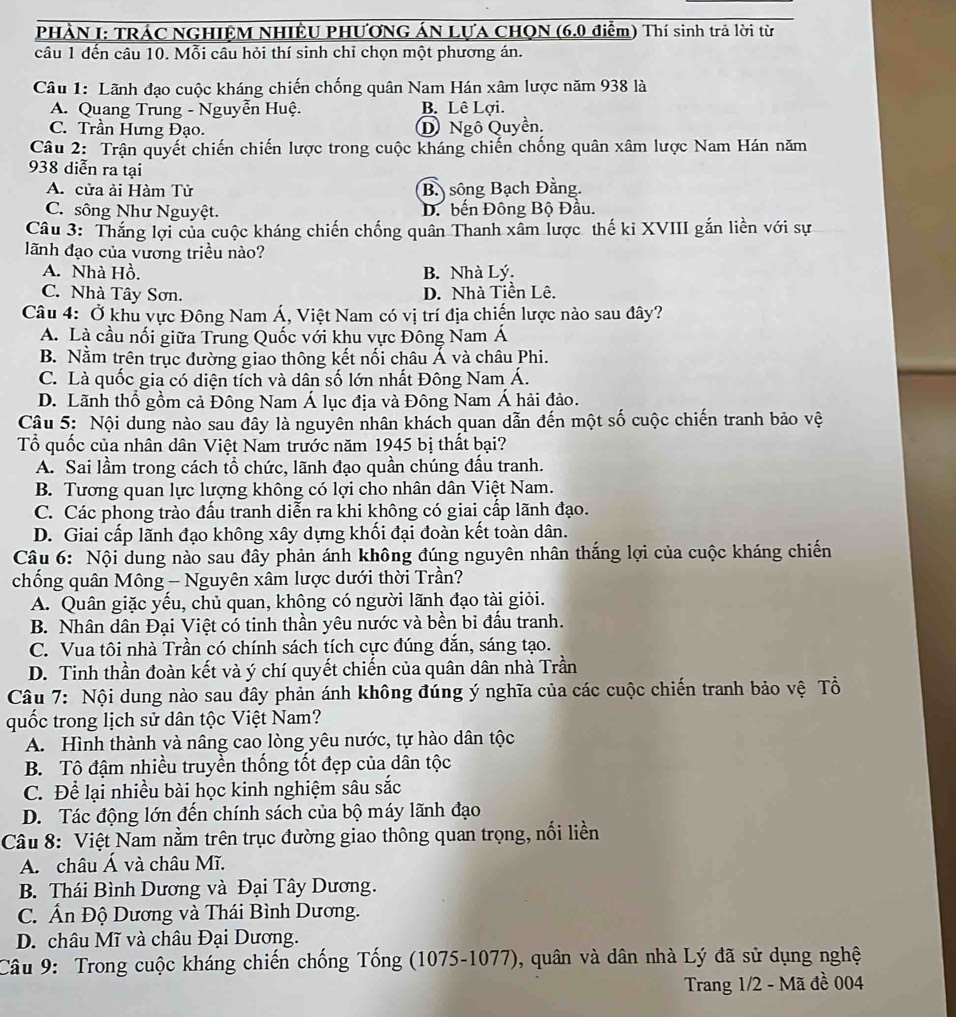 PHÀN I: TRÁC NGHIÊM NHIÊU PHƯƠNG ÁN LƯA CHON (6.0 điểm) Thí sinh trả lời từ
câu 1 đến câu 10. Mỗi câu hỏi thí sinh chỉ chọn một phương án.
Câu 1: Lãnh đạo cuộc kháng chiến chống quân Nam Hán xâm lược năm 938 là
A. Quang Trung - Nguyễn Huệ. B. Lê Lợi.
C. Trần Hưng Đạo. D Ngô Quyền.
Câu 2: Trận quyết chiến chiến lược trong cuộc kháng chiến chống quân xâm lược Nam Hán năm
938 diễn ra tại
A. cửa ải Hàm Tử B. sông Bạch Đằng.
C. sông Như Nguyệt. D. bến Đông Bộ Đầu.
Câu 3: Thắng lợi của cuộc kháng chiến chống quân Thanh xâm lược thế ki XVIII gắn liền với sự
lãnh đạo của vương triều nào?
A. Nhà Hồ. B. Nhà Lý.
C. Nhà Tây Sơn. D. Nhà Tiền Lê.
Câu 4: Ở khu vực Đông Nam Á, Việt Nam có vị trí địa chiến lược nào sau đây?
A. Là cầu nối giữa Trung Quốc với khu vực Đông Nam Á
B. Nằm trên trục đường giao thông kết nối châu Á và châu Phi.
C. Là quốc gia có diện tích và dân số lớn nhất Đông Nam Á.
D. Lãnh thổ gồm cả Đông Nam Á lục địa và Đông Nam Á hải đảo.
Cậu 5: Nội dung nào sau đây là nguyên nhân khách quan dẫn đến một số cuộc chiến tranh bảo vệ
Tổ quốc của nhân dân Việt Nam trước năm 1945 bị thất bại?
A. Sai lầm trong cách tổ chức, lãnh đạo quần chúng đấu tranh.
B. Tương quan lực lượng không có lợi cho nhân dân Việt Nam.
C. Các phong trào đấu tranh diễn ra khi không có giai cấp lãnh đạo.
D. Giai cấp lãnh đạo không xây dựng khối đại đoàn kết toàn dân.
Câu 6: Nội dung nào sau đây phản ánh không đúng nguyên nhân thắng lợi của cuộc kháng chiến
chống quân Mông - Nguyên xâm lược dưới thời Trần?
A. Quân giặc yếu, chủ quan, không có người lãnh đạo tài giỏi.
B. Nhân dân Đại Việt có tinh thần yêu nước và bền bi đấu tranh.
C. Vua tôi nhà Trần có chính sách tích cực đúng đắn, sáng tạo.
D. Tinh thần đoàn kết và ý chí quyết chiến của quân dân nhà Trần
Câu 7: Nội dung nào sau đây phản ánh không đúng ý nghĩa của các cuộc chiến tranh bảo vệ Tổ
quốc trong lịch sử dân tộc Việt Nam?
A. Hình thành và nâng cao lòng yêu nước, tự hào dân tộc
B. Tô đậm nhiều truyền thống tốt đẹp của dân tộc
C. Để lại nhiều bài học kinh nghiệm sâu sắc
D. Tác động lớn đến chính sách của bộ máy lãnh đạo
Câu 8: Việt Nam nằm trên trục đường giao thông quan trọng, nối liền
A. châu Á và châu Mĩ.
B. Thái Bình Dương và Đại Tây Dương.
C. Ấn Độ Dương và Thái Bình Dương.
D. châu Mĩ và châu Đại Dương.
Câu 9: Trong cuộc kháng chiến chống Tống (1075-1077), quân và dân nhà Lý đã sử dụng nghệ
Trang 1/2 - Mã đề 004