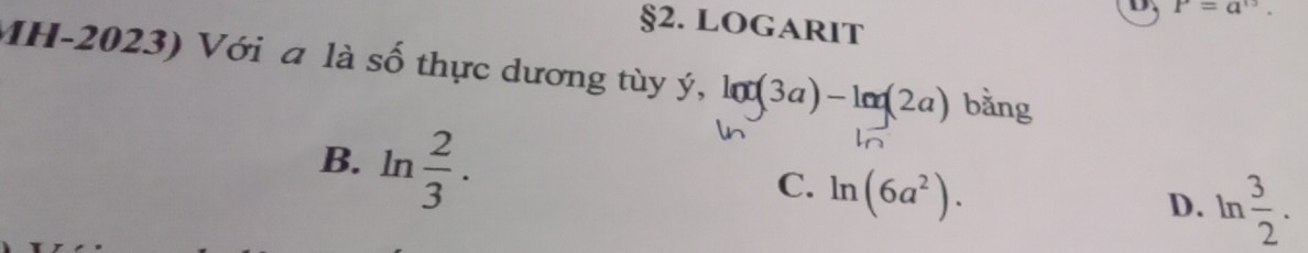 P=a^(15). 
§2. LOgARIT
MH-2023) Với a là số thực dương tùy ý, lot(3a)-len(2a) bǎng
B. ln  2/3 .
C. ln (6a^2).
D. ln  3/2 .