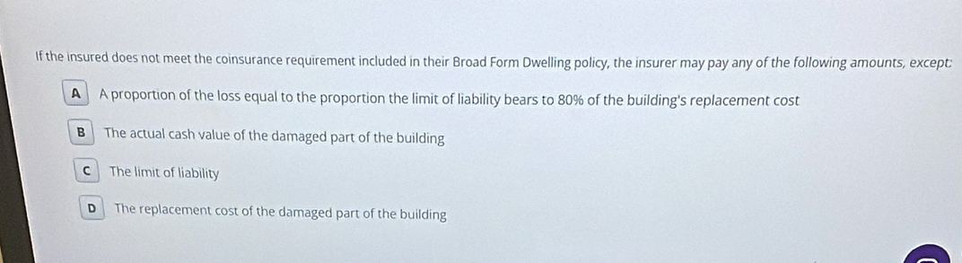 If the insured does not meet the coinsurance requirement included in their Broad Form Dwelling policy, the insurer may pay any of the following amounts, except:
A A proportion of the loss equal to the proportion the limit of liability bears to 80% of the building's replacement cost
B The actual cash value of the damaged part of the building
C The limit of liability
D The replacement cost of the damaged part of the building