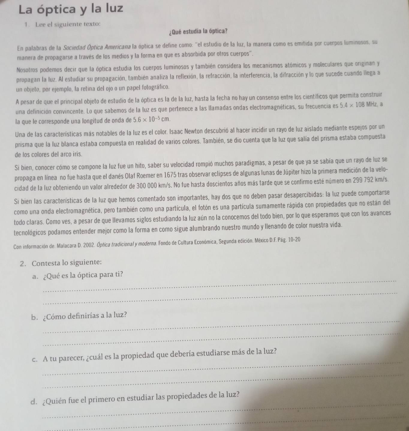 La óptica y la luz
1. Lee el siguiente texto:
¿Qué estudia la óptica?
En palabras de la Sociedad Óptica Americana la óptica se define como: "el estudio de la luz, la manera como es emitida por cuerpos luminosos, su
manera de propagarse a través de los medios y la forma en que es absorbida por otros cuerpos'.
Nosotros podemos decir que la óptica estudia los cuerpos luminosos y también considera los mecanismos atómicos y moleculares que originan y
propagan la luz. Al estudiar su propagación, también analiza la reflexión, la refracción, la interferencia, la difracción y lo que sucede cuando llega a
un objeto, por ejemplo, la retina del ojo o un papel fotográfico.
A pesar de que el principal objeto de estudio de la óptica es la de la luz, hasta la fecha no hay un consenso entre los científicos que permita construir
una definición convincente. Lo que sabemos de la luz es que pertenece a las llamadas ondas electromagnéticas, su frecuencia es 5.4* 108MHz, a
la que le corresponde una longitud de onda de 5.6* 10^(-5)cm.
Una de las características más notables de la luz es el color. Isaac Newton descubrió al hacer incidir un rayo de luz aislado mediante espejos por un
prisma que la luz blanca estaba compuesta en realidad de varios colores. También, se dio cuenta que la luz que salía del prisma estaba compuesta
de los colores del arco iris.
Si bien, conocer cómo se compone la luz fue un hito, saber su velocidad rompió muchos paradigmas, a pesar de que ya se sabía que un rayo de luz se
propaga en línea no fue hasta que el danés Olaf Roemer en 1675 tras observar eclipses de algunas lunas de Júpiter hizo la primera medición de la velo-
cidad de la luz obteniendo un valor alrededor de 300 000 km/s. No fue hasta doscientos años más tarde que se confirmo esté número en 299 792 km/s.
Si bien las características de la luz que hemos comentado son importantes, hay dos que no deben pasar desapercibidas: la luz puede comportarse
como una onda electromagnética, pero también como una partícula, el fotón es una partícula sumamente rápida con propiedades que no están del
todo claras. Como ves, a pesar de que llevamos siglos estudiando la luz aún no la conocemos del todo bien, por lo que esperamos que con los avances
tecnológicos podamos entender mejor como la forma en como sigue alumbrando nuestro mundo y llenando de color nuestra vida.
Con información de: Malacara D. 2002. Óptica tradicional y moderna. Fondo de Cultura Económica, Segunda edición. México D.F. Pág. 10-20
2. Contesta lo siguiente:
_
a. ¿Qué es la óptica para ti?
_
_
b. ¿Cómo definirías a la luz?
_
_
c. A tu parecer, ¿cuál es la propiedad que debería estudiarse más de la luz?
_
_
d. ¿Quién fue el primero en estudiar las propiedades de la luz?
_