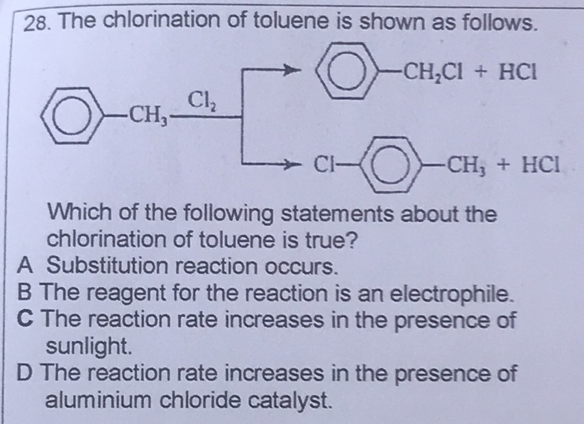 The chlorination of toluene is shown as follows.
Which of the following statements about the
chlorination of toluene is true?
A Substitution reaction occurs.
B The reagent for the reaction is an electrophile.
C The reaction rate increases in the presence of
sunlight.
D The reaction rate increases in the presence of
aluminium chloride catalyst.