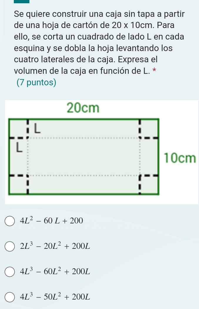 Se quiere construir una caja sin tapa a partir
de una hoja de cartón de 20* 10cm. Para
ello, se corta un cuadrado de lado L en cada
esquina y se dobla la hoja levantando los
cuatro laterales de la caja. Expresa el
volumen de la caja en función de L. *
(7 puntos)
4L^2-60L+200
2L^3-20L^2+200L
4L^3-60L^2+200L
4L^3-50L^2+200L