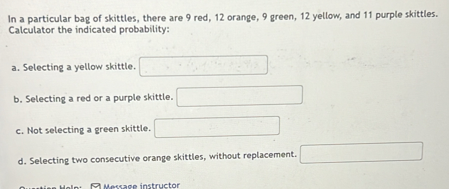 In a particular bag of skittles, there are 9 red, 12 orange, 9 green, 12 yellow, and 11 purple skittles. 
Calculator the indicated probability: 
a. Selecting a yellow skittle. □ 
b. Selecting a red or a purple skittle. □ 
c. Not selecting a green skittle. □ 
d. Selecting two consecutive orange skittles, without replacement. □ 
Message instructor