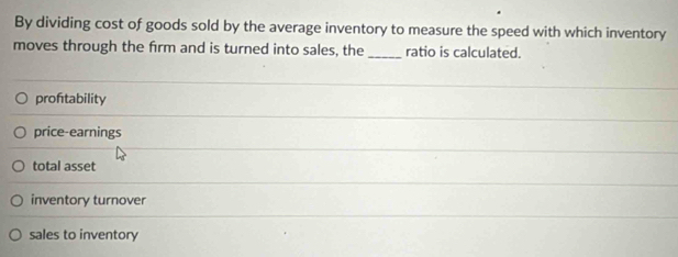 By dividing cost of goods sold by the average inventory to measure the speed with which inventory
moves through the firm and is turned into sales, the _ratio is calculated.
proftability
price-earnings
total asset
inventory turnover
sales to inventory