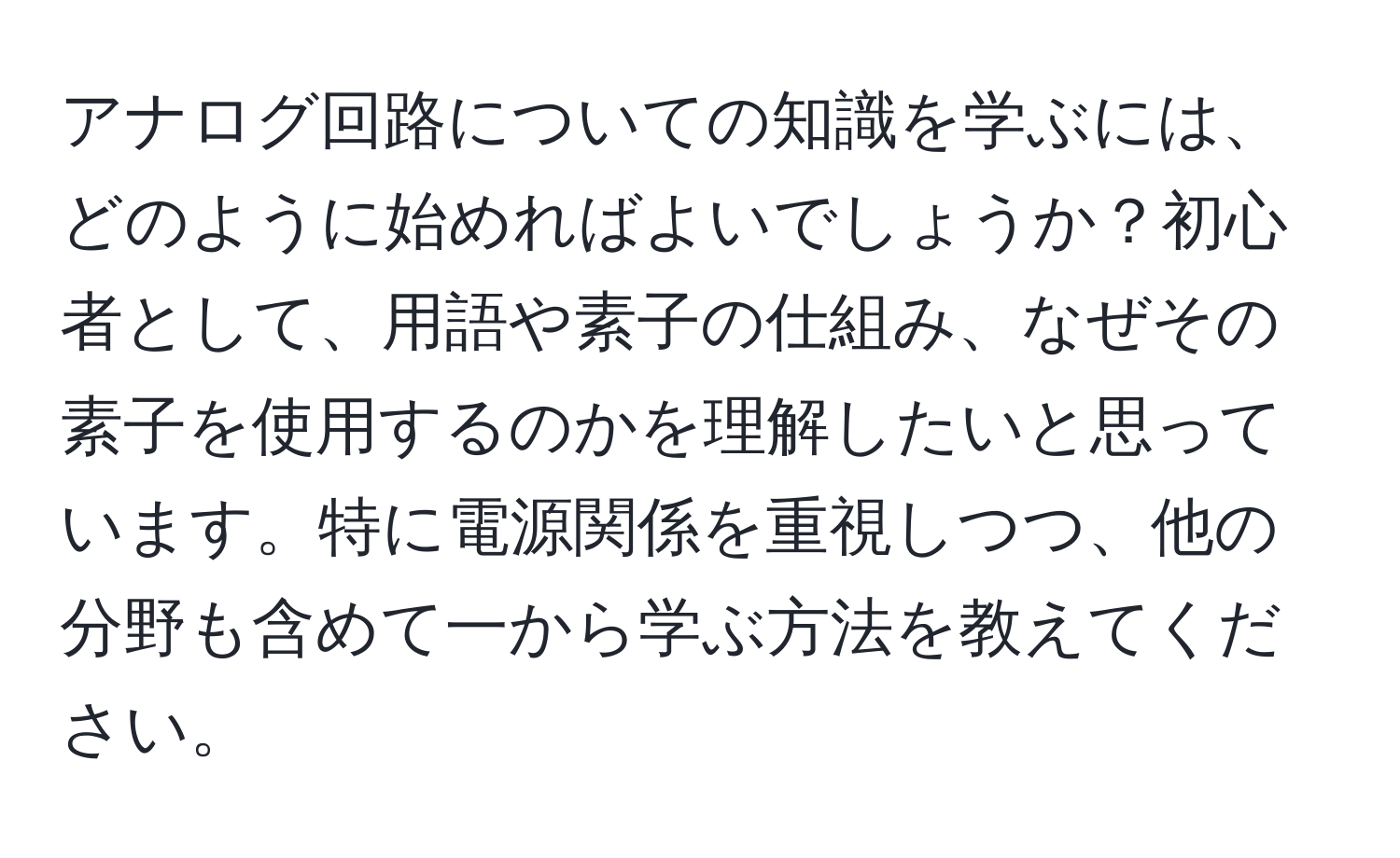 アナログ回路についての知識を学ぶには、どのように始めればよいでしょうか？初心者として、用語や素子の仕組み、なぜその素子を使用するのかを理解したいと思っています。特に電源関係を重視しつつ、他の分野も含めて一から学ぶ方法を教えてください。