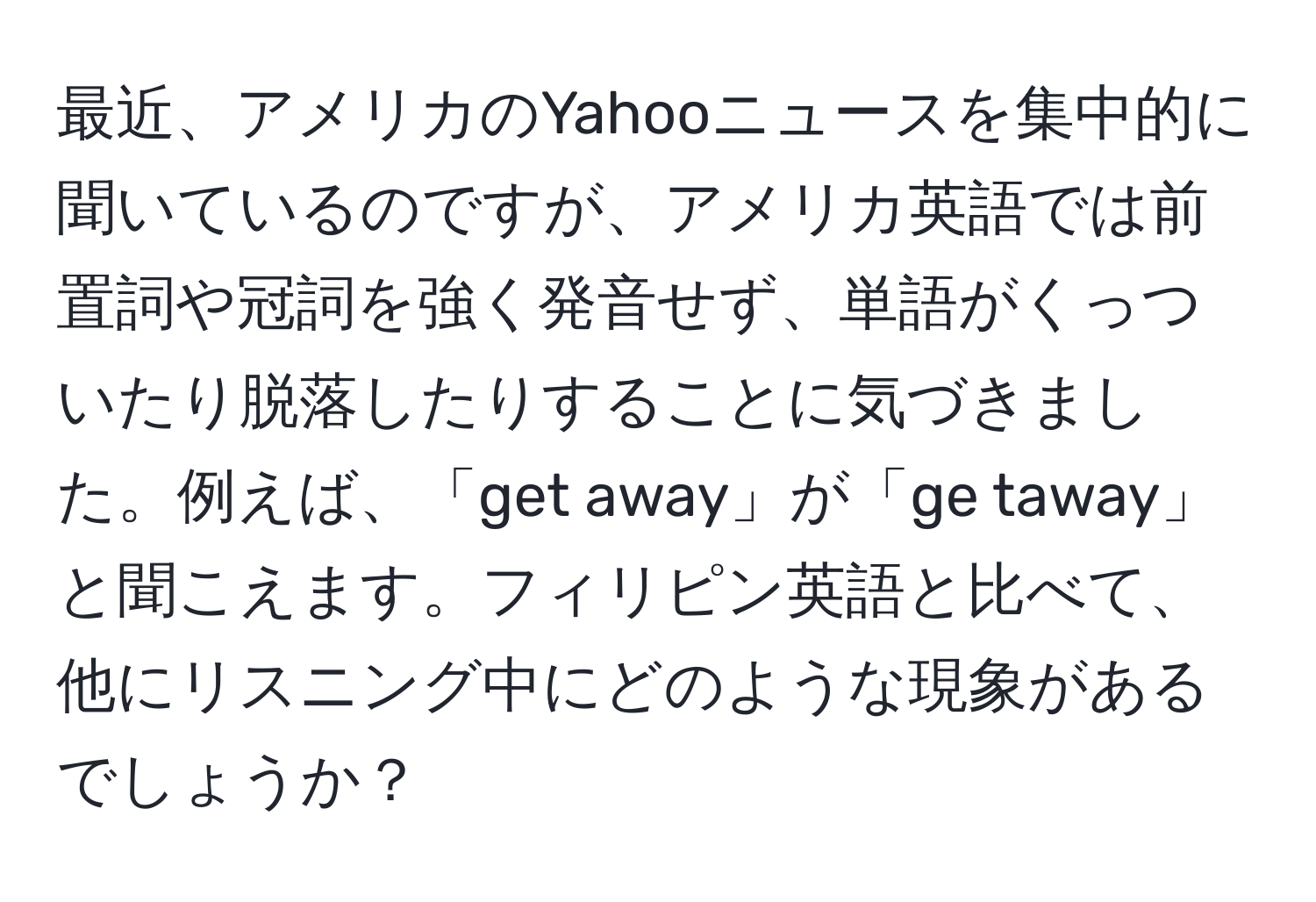 最近、アメリカのYahooニュースを集中的に聞いているのですが、アメリカ英語では前置詞や冠詞を強く発音せず、単語がくっついたり脱落したりすることに気づきました。例えば、「get away」が「ge taway」と聞こえます。フィリピン英語と比べて、他にリスニング中にどのような現象があるでしょうか？