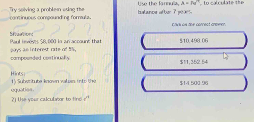 Use the formula A=Pe^(π) , to calculate the
Try solving a problem using the balance after 7 years.
continuous compounding formula.
Click on the correct answer.
Situation:
Paul invests $8,000 in an account that $10,498.06
pays an interest rate of 5%,
compounded continually.
$11,352.54
Hints:
1) Substitute known values into the $14,500.96
equation.
2) Use your calculator to find e^(rt)