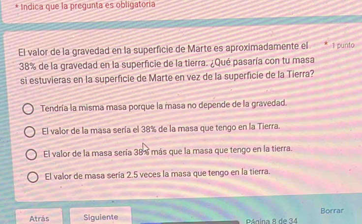 Indica que la pregunta es obligatoria
El valor de la gravedad en la superficie de Marte es aproximadamente el * 1 punto
38% de la gravedad en la superficie de la tierra. ¿Qué pasaría con tu masa
si estuvieras en la superfície de Marte en vez de la superfície de la Tierra?
Tendría la misma masa porque la masa no depende de la gravedad.
El valor de la masa sería el 38% de la masa que tengo en la Tierra.
El valor de la masa sería 38% más que la masa que tengo en la tierra.
El valor de masa sería 2.5 veces la masa que tengo en la tierra.
Atrás Siguiente Borrar
Página 8 de 34