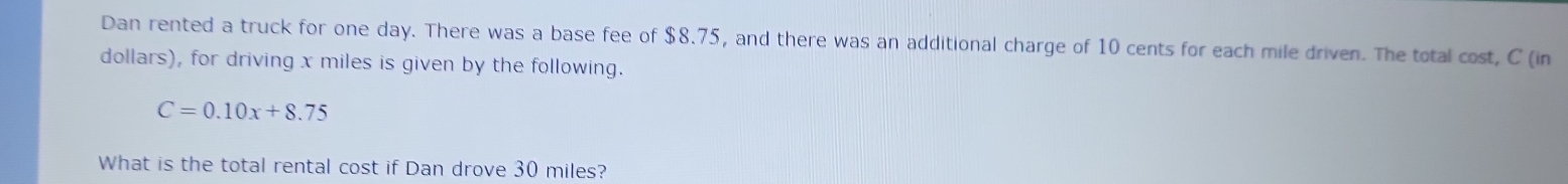 Dan rented a truck for one day. There was a base fee of $8.75, and there was an additional charge of 10 cents for each mile driven. The total cost, C (in 
dollars), for driving x miles is given by the following.
C=0.10x+8.75
What is the total rental cost if Dan drove 30 miles?