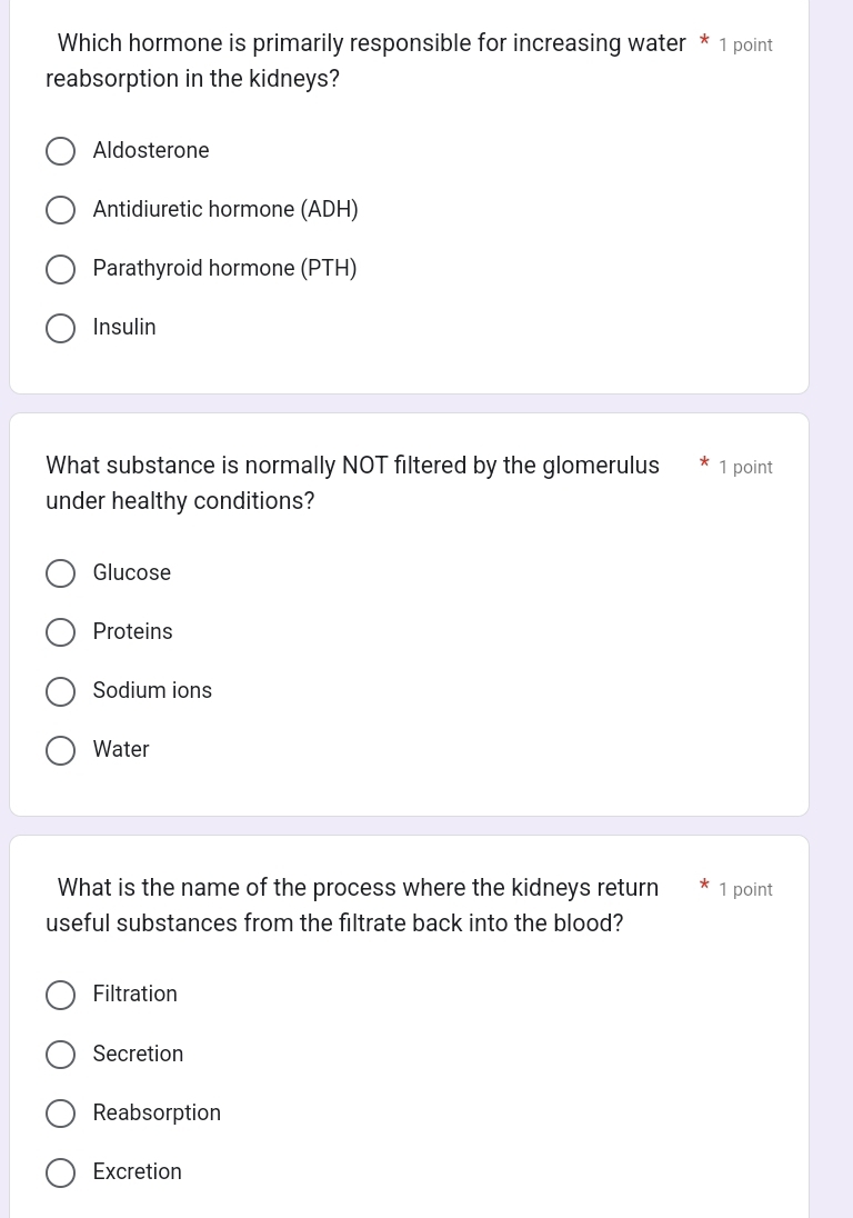 Which hormone is primarily responsible for increasing water * 1 point
reabsorption in the kidneys?
Aldosterone
Antidiuretic hormone (ADH)
Parathyroid hormone (PTH)
Insulin
What substance is normally NOT filtered by the glomerulus 1 point
under healthy conditions?
Glucose
Proteins
Sodium ions
Water
What is the name of the process where the kidneys return * 1 point
useful substances from the filtrate back into the blood?
Filtration
Secretion
Reabsorption
Excretion