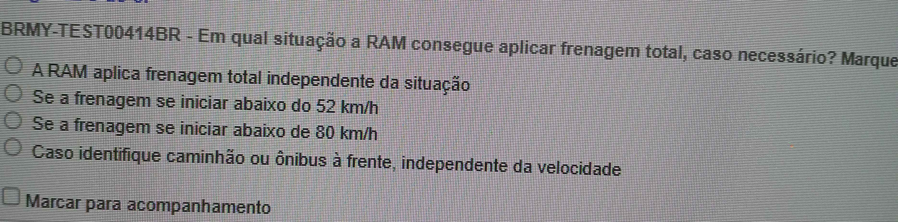 BRMY-TEST00414BR - Em qual situação a RAM consegue aplicar frenagem total, caso necessário? Marque
A RAM aplica frenagem total independente da situação
Se a frenagem se iniciar abaixo do 52 km/h
Se a frenagem se iniciar abaixo de 80 km/h
Caso identifique caminhão ou ônibus à frente, independente da velocidade
Marcar para acompanhamento