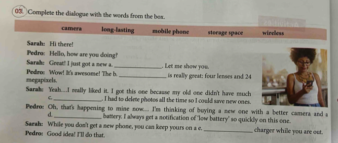 Complete the dialogue with the words from the box.
camera long-lasting mobile phone storage space wireless
Sarah: Hi there!
Pedro: Hello, how are you doing?
Sarah: Great! I just got a new a. _. Let me show you.
Pedro: Wow! It's awesome! The b. _is really great: four lenses and 24
megapixels.
Sarah: Yeah…..I really liked it. I got this one because my old one didn't have much
C._ . I had to delete photos all the time so I could save new ones.
Pedro: Oh, that's happening to mine now... I'm thinking of buying a new one with a better camera and a
d._ battery. I always get a notification of ‘low battery’ so quickly on this one.
Sarah: While you don't get a new phone, you can keep yours on a e. _charger while you are out.
Pedro: Good idea! I’ll do that.