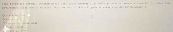 Yang berfungsi sebagai penahan beban dari bahan penutup atap sehingga umumnya berupa susunan balok -balok (dari
kayu/bambu/baja) secara vertikal dan horizontal -kecualí pada struktur atap dak beton adalah :
Struktur atap
Ranqka atap
enopang rangka atap
Kuda - kuda
B um diiawab