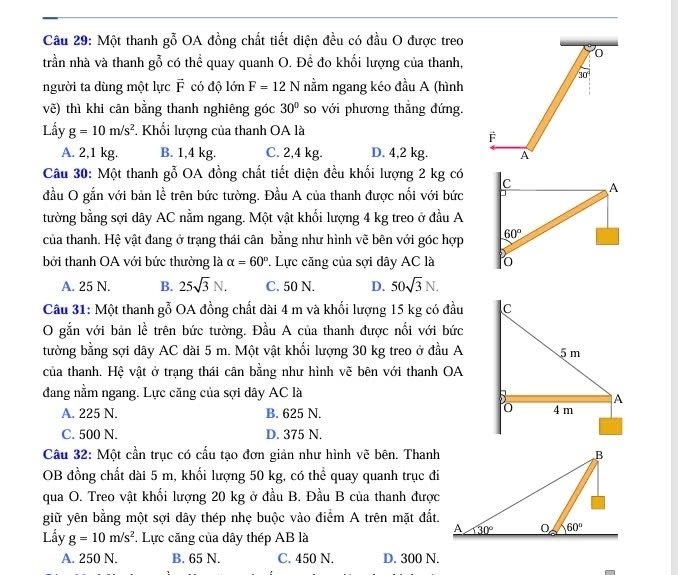 Một thanh gỗ OA đồng chất tiết diện đều có đầu O được treo
trần nhà và thanh gỗ có thể quay quanh O. Để đo khối lượng của thanh,
30°
người ta dùng một lực vector F có độ lớn F=12N nằm ngang kéo đầu A (hình
vẽ) thì khi cân bằng thanh nghiêng góc 30° so với phương thẳng đứng.
Lấy g=10m/s^2. Khối lượng của thanh OA là
F
A. 2,1 kg. B. 1,4 kg. C. 2,4 kg. D. 4,2 kg. A
Câu 30: Một thanh x^2 6  OA đồng chất tiết diện đều khối lượng 2 kg có 
đầu O gắn với bản lễ trên bức tường. Đầu A của thanh được nổi với bức
tường bằng sợi dây AC nằm ngang. Một vật khối lượng 4 kg treo ở đầu A
của thanh. Hệ vật đang ở trạng thái cân bằng như hình vẽ bên với góc hợp
bởi thanh OA với bức thường là alpha =60°. Lực căng của sợi dây AC là
A. 25 N. B. 25sqrt(3)N. C. 50 N. D. 50sqrt(3)N.
Câu 31: Một thanh gỗ OA đồng chất dài 4 m và khối lượng 15 kg có đầu 
O gắn với bản lễ trên bức tường. Đầu A của thanh được nổi với bức
tường bằng sợi dây AC dài 5 m. Một vật khổi lượng 30 kg treo ở đầu A
của thanh. Hệ vật ở trạng thái cân bằng như hình vẽ bên với thanh OA
đang nằm ngang. Lực căng của sợi dây AC là
A. 225 N. B. 625 N.
C. 500 N. D. 375 N.
Cầu 32: Một cần trục có cấu tạo đơn giản như hình vẽ bên. Thanh
OB đồng chất dài 5 m, khối lượng 50 kg, có thể quay quanh trục đi
qua O. Treo vật khối lượng 20 kg ở đầu B. Đầu B của thanh được
giữ yên bằng một sợi dây thép nhẹ buộc vào điểm A trên mặt đất.
Lầy g=10m/s^2. Lực căng của dây thép AB là
A. 250 N. B. 65 N. C. 450 N. D. 300 N.