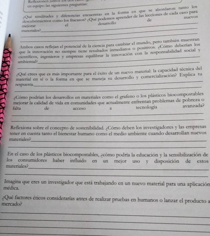 Reflexionen juntos los do  e
en equipo las siguientes preguntas:
¿Qué similitudes y diferencias encuentras en la forma en que se abordaron tanto los
.
descubrimientos como los fracasos? ¿Qué podemos aprender de las lecciones de cada caso para
de nuevos
_
mejorar _el desarrollo
_
materiales?
Ambos casos reflejan el potencial de la ciencia para cambiar el mundo, pero también muestran
_
que la innovación no siempre tiene resultados inmediatos o positivos. ¿Cómo deberían los
científicos, ingeníeros y empresas equilibrar la innovación con la responsabilidad social y
_ambiental?
¿Qué crees que es más importante para el éxito de un nuevo material: la capacidad técnica del
_
material en sí o la forma en que se maneja su desarrollo y comercialización? Explica tu
_
respuesta.
¿Cómo podrían los desarrollos en materiales como el grafeno o los plásticos biocompostables
mejorar la calidad de vida en comunidades que actualmente enfrentan problemas de pobreza o
falta de acceso a tecnología avanzada?
_
_
Reflexiona sobre el concepto de sostenibilidad. ¿Cómo deben los investigadores y las empresas
tener en cuenta tanto el bienestar humano como el medio ambiente cuando desarrollan nuevos
materiales?_
_
En el caso de los plásticos biocompostables, ¿cómo podría la educación y la sensibilización de
los consumidores haber influido en un mejor uso y disposición de estos
_
materiales?
_
Imagina que eres un investigador que está trabajando en un nuevo material para una aplicación
médica.
¿Qué factores éticos considerarías antes de realizar pruebas en humanos o lanzar el producto a
mercado?
_
_
_
_