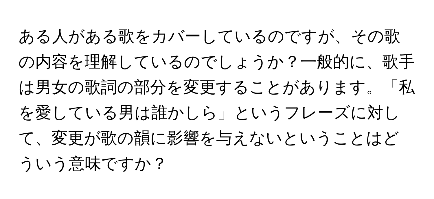 ある人がある歌をカバーしているのですが、その歌の内容を理解しているのでしょうか？一般的に、歌手は男女の歌詞の部分を変更することがあります。「私を愛している男は誰かしら」というフレーズに対して、変更が歌の韻に影響を与えないということはどういう意味ですか？