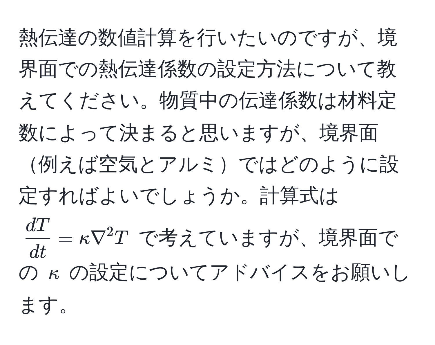 熱伝達の数値計算を行いたいのですが、境界面での熱伝達係数の設定方法について教えてください。物質中の伝達係数は材料定数によって決まると思いますが、境界面例えば空気とアルミではどのように設定すればよいでしょうか。計算式は $  dT/dt  = kappa nabla^2 T $ で考えていますが、境界面での $kappa$ の設定についてアドバイスをお願いします。