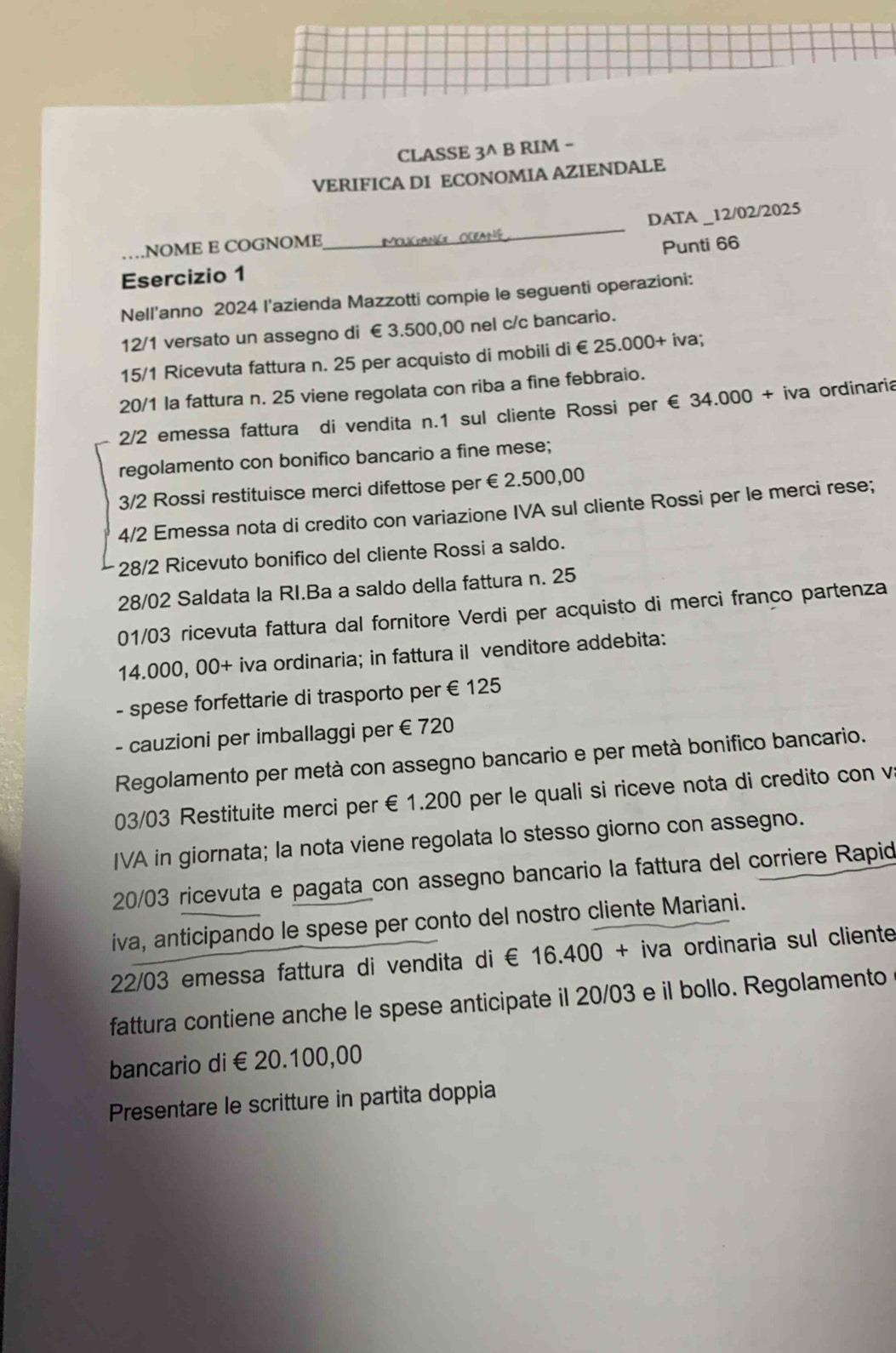 CLASSE 3^ B RIM -
VERIFICA DI ECONOMIA AZIENDALE
DATA _12/02/2025
NOME E COGNOME
_
Esercizio 1 Punti 66
Nell'anno 2024 l'azienda Mazzotti compie le seguenti operazioni:
12/1 versato un assegno di € 3.500,00 nel c/c bancario.
15/1 Ricevuta fattura n. 25 per acquisto di mobili di €£25.000+ iva;
20/1 la fattura n. 25 viene regolata con riba a fine febbraio.
2/2 emessa fattura di vendita n.1 sul cliente Rossi per  € 34.000 + iva ordinaria
regolamento con bonifico bancario a fine mese;
3/2 Rossi restituisce merci difettose per €2.500,00
4/2 Emessa nota di credito con variazione IVA sul cliente Rossi per le merci rese;
28/2 Ricevuto bonifico del cliente Rossi a saldo.
28/02 Saldata la RI.Ba a saldo della fattura n. 25
01/03 ricevuta fattura dal fornitore Verdi per acquisto di merci franco partenza
14.000, 00+ iva ordinaria; in fattura il venditore addebita:
- spese forfettarie di trasporto per € 125
- cauzioni per imballaggi per € 720
Regolamento per metà con assegno bancario e per metà bonifico bancario.
03/03 Restituite merci per €1.200 per le quali si riceve nota di credito con v
IVA in giornata; la nota viene regolata lo stesso giorno con assegno.
20/03 ricevuta e pagata con assegno bancario la fattura del corriere Rapid
iva, anticipando le spese per conto del nostro cliente Mariani.
22/03 emessa fattura di vendita di € 16.400 + iva ordinaria sul cliente
fattura contiene anche le spese anticipate il 20/03 e il bollo. Regolamento
bancario di€ 20.100,00
Presentare le scritture in partita doppia