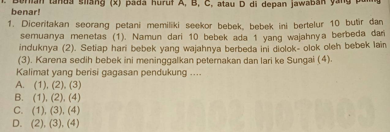 Berian tanda silang (x) pada huruf A, B, C, atau D di depan jawaban yang pal
benar!
1. Diceritakan seorang petani memiliki seekor bebek, bebek ini bertelur 10 butir dan
semuanya menetas (1). Namun dari 10 bebek ada 1 yang wajahnya berbeda dari
induknya (2). Setiap hari bebek yang wajahnya berbeda ini diolok- olok oleh bebek lain
(3). Karena sedih bebek ini meninggalkan peternakan dan lari ke Sungai (4).
Kalimat yang berisi gagasan pendukung ....
A. (1), (2), (3)
B. (1), (2), (4)
C. (1), (3), (4)
D. (2), (3), (4)