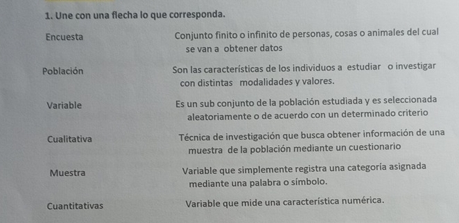 Une con una flecha lo que corresponda.
Encuesta Conjunto finito o infinito de personas, cosas o animales del cual
se van a obtener datos
Población Son las características de los individuos a estudiar o investigar
con distintas modalidades y valores.
Variable Es un sub conjunto de la población estudiada y es seleccionada
aleatoriamente o de acuerdo con un determinado criterio
Cualitativa Técnica de investigación que busca obtener información de una
muestra de la población mediante un cuestionario
Muestra Variable que simplemente registra una categoría asignada
mediante una palabra o símbolo.
Cuantitativas Variable que mide una característica numérica.