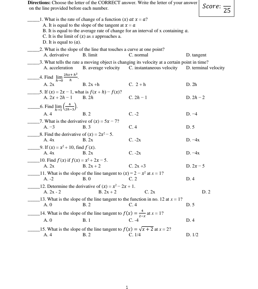 Directions: Choose the letter of the CORRECT answer. Write the letter of your answer Score: overline 25
on the line provided before each number.
_1. What is the rate of change of a function (x) αt x=a ?
A. It is equal to the slope of the tangent at x=a
B. It is equal to the average rate of change for an interval of x containing a.
C. It is the limit of (x as x approaches a.
D. It is equal to (α).
_2. What is the slope of the line that touches a curve at one point?
A. derivative B. limit C. normal D. tangent
_3. What tells the rate a moving object is changing its velocity at a certain point in time?
A. acceleration B. average velocity C. instantaneous velocity D. terminal velocity
_4. Find limlimits _hto 0 (2hx+h^2)/h .
A. 2x B. 2x+h C. 2+h D. 2h
_5. If (x)=2x-1 , what is f(x+h)-f(x) 7
A. 2x+2h-1 B. 2h C. 2h-1 D. 2h-2
_6. Find limlimits _hto 1( 4/2h-3 ).
A. 4 B. 2 C. -2 D. −4
_7. What is the derivative of (x)=5x-7
A. −3 B. 3 C. 4 D. 5
_8. Find the derivative of (x)=2x^2-5.
A. 4x B. 2x C. -2x D. -4x
_9. If (x)=x^2+10 , find f'(x).
A. 4x B. 2x C. -2x D. −4x
_10. Find f'(x) if f(x)=x^2+2x-5.
A. 2x B. 2x+2 C. 2x+3 D. 2x-5
_11. What is the slope of the line tangent to (x)=2-x^2 at x=1
A. -2 B. 0 C. 2 D. 4
_12. Determine the derivative of (x)=x^2-2x+1.
A. 2x-2 B. 2x+2 C. 2x D. 2
_13. What is the slope of the line tangent to the function in no. 12 at x=1 ?
A. 0 B. 2 C. 4 D. 5
_14. What is the slope of the line tangent to f(x)= 4/2-x  at x=1
A. 0 B. 1 C. -4 D. 4
_15. What is the slope of the line tangent to f(x)=sqrt(x+2) at x=2 ?
A. 4 B. 2 C. 1/4 D. 1/2