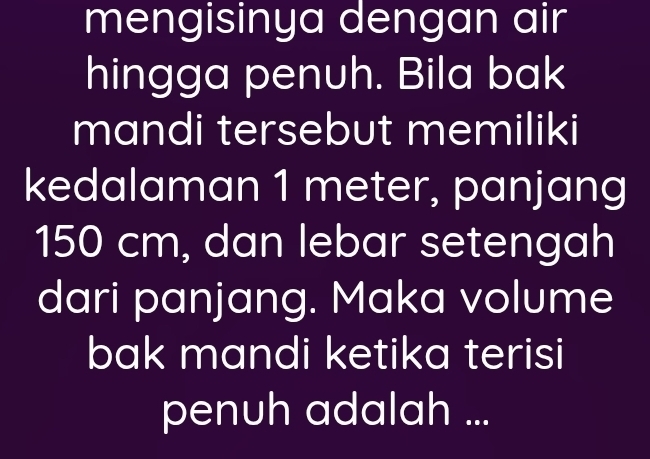 mengisinya dengan air 
hingga penuh. Bila bak 
mandi tersebut memiliki 
kedalaman 1 meter, panjang
150 cm, dan lebar setengah 
dari panjang. Maka volume 
bak mandi ketika terisi 
penuh adalah ...