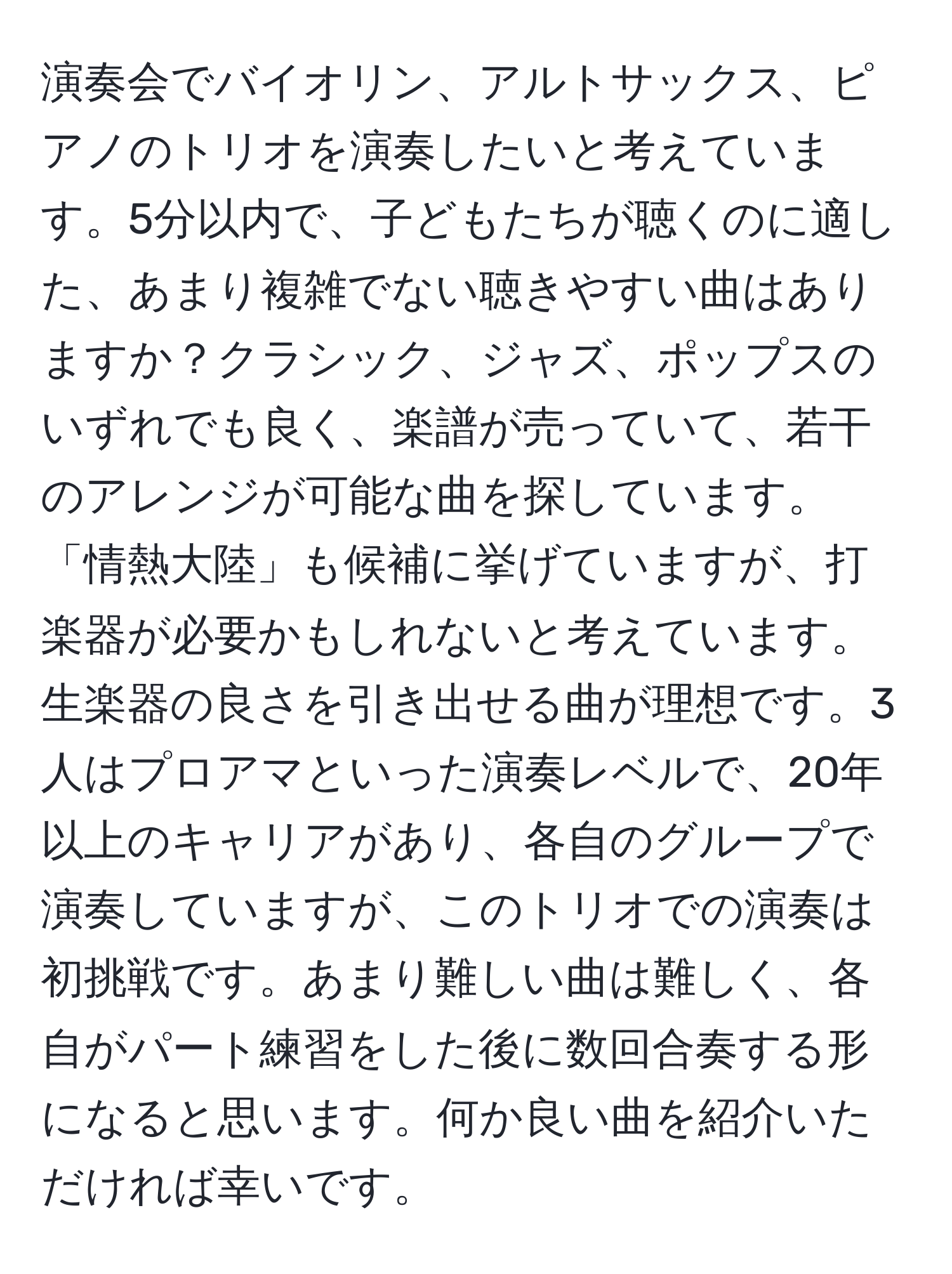 演奏会でバイオリン、アルトサックス、ピアノのトリオを演奏したいと考えています。5分以内で、子どもたちが聴くのに適した、あまり複雑でない聴きやすい曲はありますか？クラシック、ジャズ、ポップスのいずれでも良く、楽譜が売っていて、若干のアレンジが可能な曲を探しています。「情熱大陸」も候補に挙げていますが、打楽器が必要かもしれないと考えています。生楽器の良さを引き出せる曲が理想です。3人はプロアマといった演奏レベルで、20年以上のキャリアがあり、各自のグループで演奏していますが、このトリオでの演奏は初挑戦です。あまり難しい曲は難しく、各自がパート練習をした後に数回合奏する形になると思います。何か良い曲を紹介いただければ幸いです。