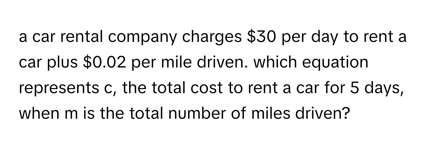 a car rental company charges $30 per day to rent a car plus $0.02 per mile driven. which equation represents c, the total cost to rent a car for 5 days, when m is the total number of miles driven?