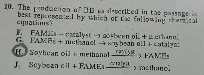 The production of BD as described in the passage is
best represented by which of the following chemical
equations?
F. FAMEs + catalyst → soybean oil + methanol
G. FAMEs + methanol → soybean oil + catalyst
H. Soybean oil + methanol catalyst FAMEs
J. Soybean oil + FAMEs catalyst methanol