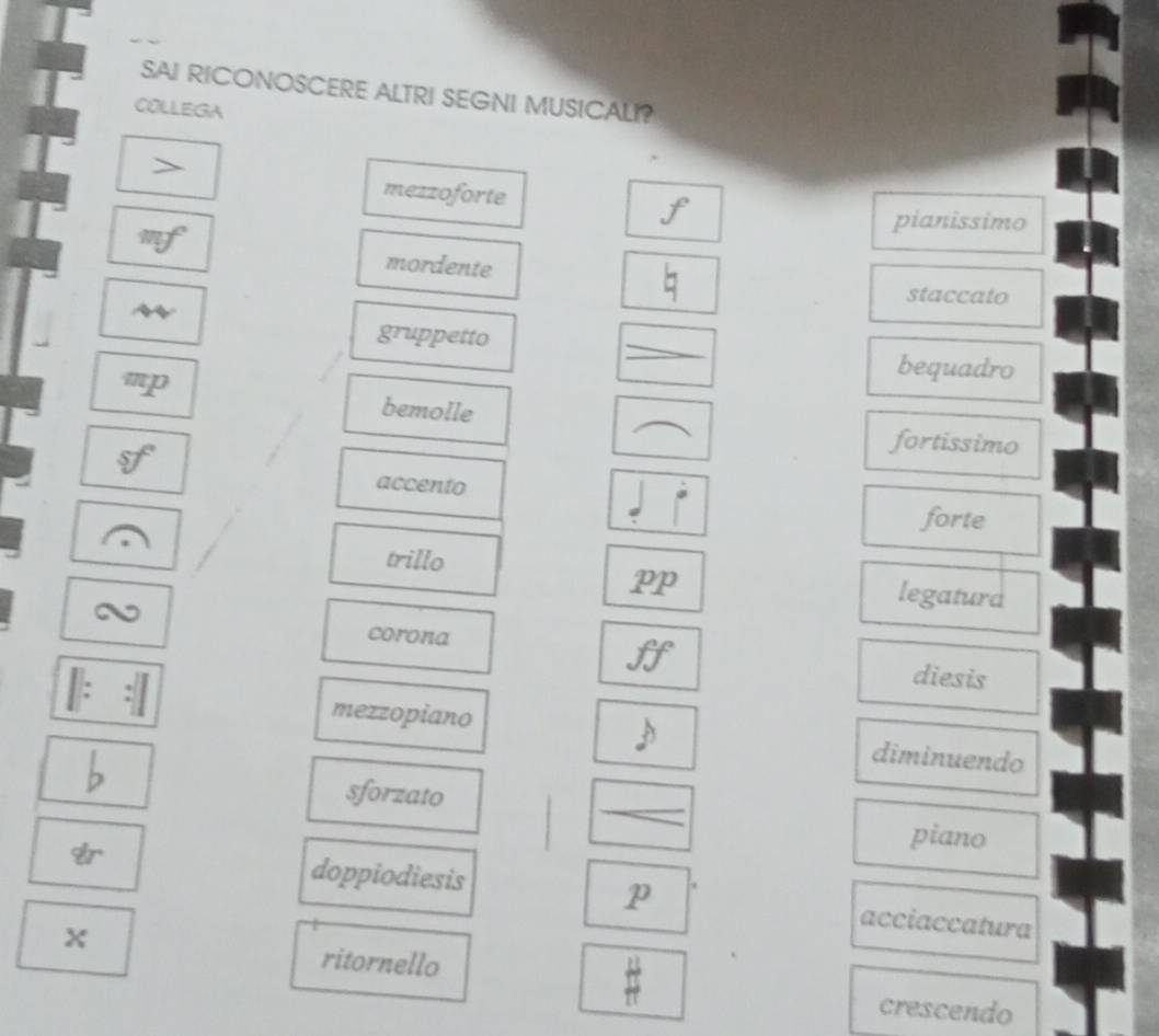 SAI RICONOSCERE ALTRI SEGNI MUSICALI? 
COLLEGA 
> 
mezzoforte f 
pianissimo 
mordente 
staccato 
gruppetto 
_ 
mp 
bequadro 
bemolle 
fortissimo 
accento 
forte 
trillo 
PP 
legaturd 
a corona ff diesis 
mezzopiano diminuendo 
sforzato 
_ 
piano 
p 
doppiodiesis acciaccatura 
x
 11/π  
ritornello crescendo