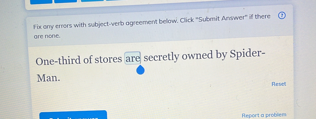 Fix any errors with subject-verb agreement below. Click "Submit Answer" if there 
are none. 
One-third of stores are secretly owned by Spider- 
Man. 
Reset 
Report a problem