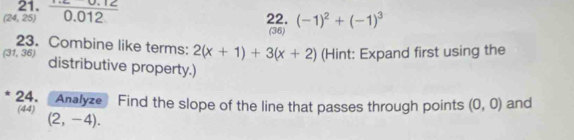 (24,25)  (0.012)/0.012  22. (-1)^2+(-1)^3
(36) 
23. Combine like terms: 2(x+1)+3(x+2) (Hint: Expand first using the
(31,36) distributive property.) 
24. Analyze Find the slope of the line that passes through points (0,0) and 
(44) (2,-4).