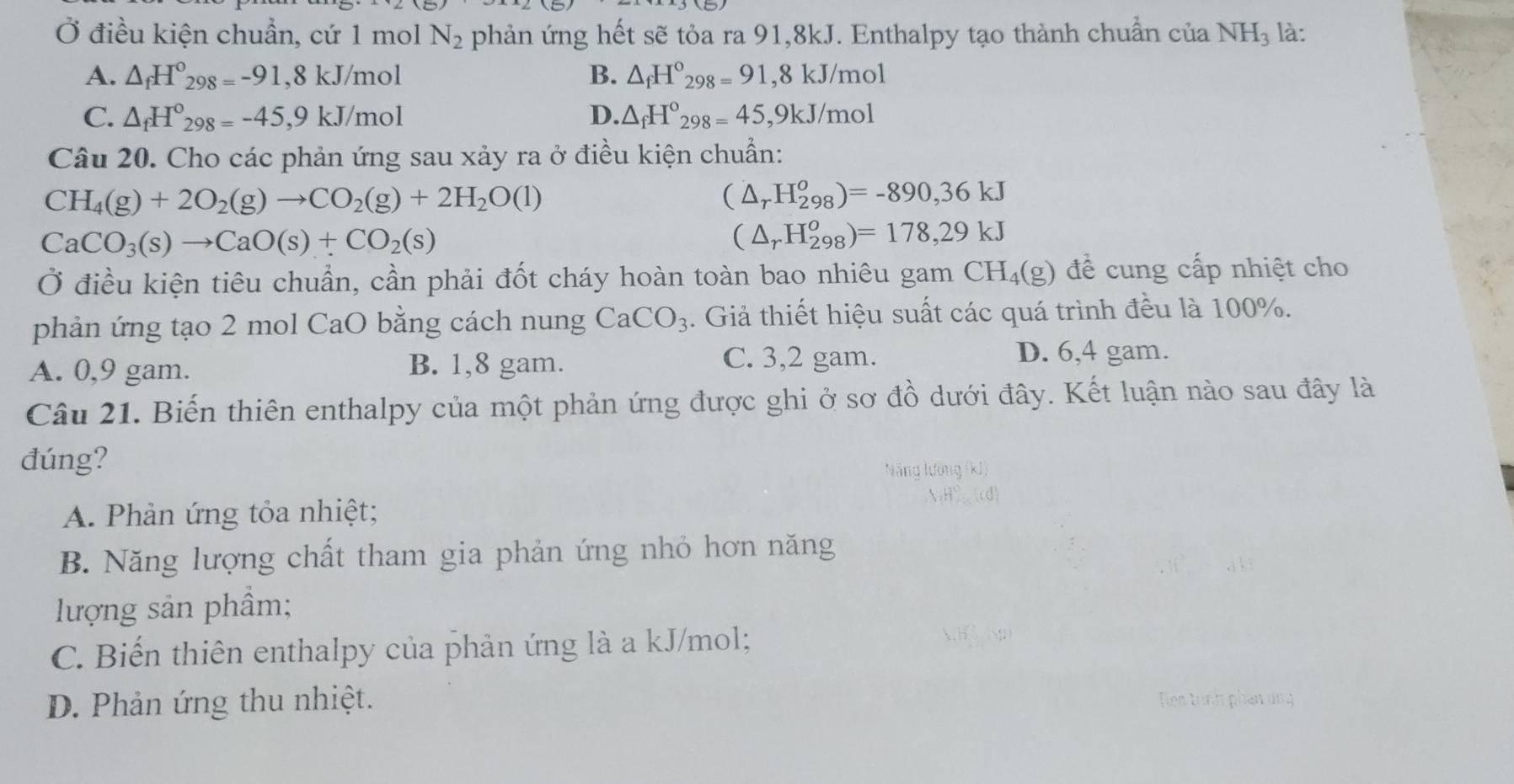 Ở điều kiện chuẩn, cứ 1 mol N_2 phản ứng hết sẽ tỏa ra 91,8kJ. Enthalpy tạo thành chuẩn của NH_3 là:
A. △ _fH°_298=-91,8kJ/mol B. △ _fH°_298=91 ,8 kJ/mol
C. △ _fH°_298=-45,9kJ/mol D. △ _fH°_298=45 ,9kJ/mol
Câu 20. Cho các phản ứng sau xảy ra ở điều kiện chuẩn:
CH_4(g)+2O_2(g)to CO_2(g)+2H_2O(l)
(△ _rH_(298)^o)=-890,36kJ
CaCO_3(s)to CaO(s)+CO_2(s)
(△ _rH_(298)^o)=178,29kJ
Ở điều kiện tiêu chuẩn, cần phải đốt cháy hoàn toàn bao nhiêu gam CH_4(g) để cung cấp nhiệt cho
phản ứng tạo 2 mol CaO bằng cách nung CaCO_3. Giả thiết hiệu suất các quá trình đều là 100%.
A. 0,9 gam. B. 1,8 gam.
C. 3,2 gam. D. 6,4 gam.
Câu 21. Biến thiên enthalpy của một phản ứng được ghi ở sơ đồ dưới đây. Kết luận nào sau đây là
đúng?
Nẵng lường (kJ)
A. Phản ứng tỏa nhiệt;
B. Năng lượng chất tham gia phản ứng nhỏ hơn năng
lượng sản phầm;
C. Biến thiên enthalpy của phản ứng là a kJ/mol;
D. Phản ứng thu nhiệt. Tien tỉnh phần ung