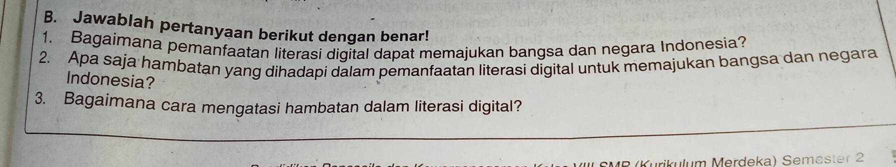 Jawablah pertanyaan berikut dengan benar! 
1. Bagaimana pemanfaatan literasi digital dapat memajukan bangsa dan negara Indonesia? 
2. Apa saja hambatan yang dihadapi dalam pemanfaatan literasi digital untuk memajukan bangsa dan negara 
Indonesia? 
3. Bagaimana cara mengatasi hambatan dalam literasi digital? 
Kurikulum Merdeka) Semester 2