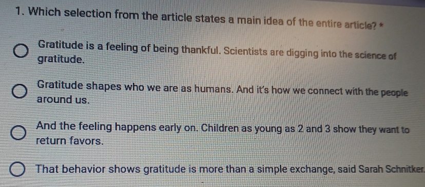 Which selection from the article states a main idea of the entire article? *
Gratitude is a feeling of being thankful. Scientists are digging into the science of
gratitude.
Gratitude shapes who we are as humans. And it's how we connect with the people
around us.
And the feeling happens early on. Children as young as 2 and 3 show they want to
return favors.
That behavior shows gratitude is more than a simple exchange, said Sarah Schnitker