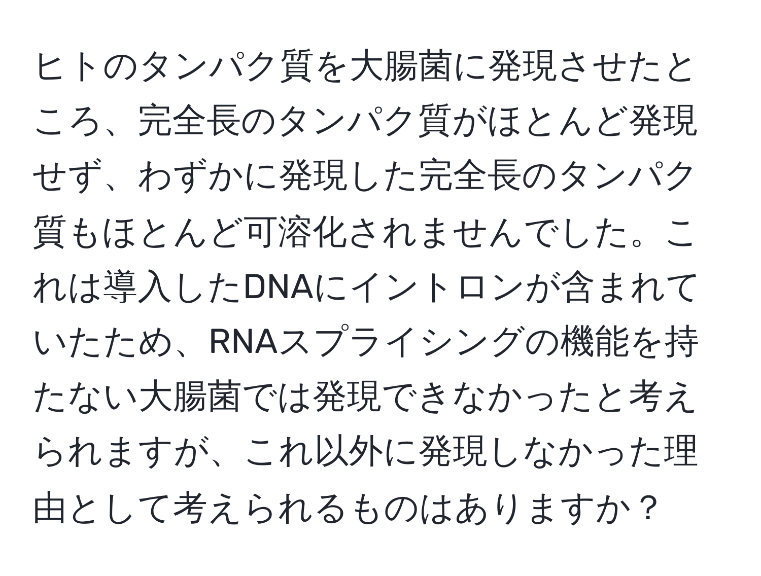 ヒトのタンパク質を大腸菌に発現させたところ、完全長のタンパク質がほとんど発現せず、わずかに発現した完全長のタンパク質もほとんど可溶化されませんでした。これは導入したDNAにイントロンが含まれていたため、RNAスプライシングの機能を持たない大腸菌では発現できなかったと考えられますが、これ以外に発現しなかった理由として考えられるものはありますか？