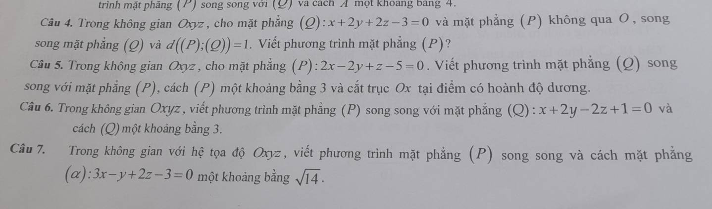 trình mặt phăng (P) song song với (Đ) và cách A một khoang bang 4. 
Câu 4. Trong không gian Oxyz , cho mặt phẳng (Q): :x+2y+2z-3=0 và mặt phẳng (P) không qua O, song 
song mặt phẳng (Q) và d((P);(Q))=1. Viết phương trình mặt phẳng (P)? 
Câu 5. Trong không gian Oxyz , cho mặt phẳng (P): 2x-2y+z-5=0. Viết phương trình mặt phẳng (Q) song 
song với mặt phẳng (P), cách (P) một khoảng bằng 3 và cắt trục Ox tại điểm có hoành độ dương. 
Câu 6. Trong không gian Oxyz , viết phương trình mặt phẳng (P) song song với mặt phẳng (Q) : x+2y-2z+1=0 và 
cách (Q) một khoảng bằng 3. 
Câu 7. Trong không gian với hệ tọa độ Oxyz, viết phương trình mặt phẳng (P) song song và cách mặt phẳng 
(a): 3x-y+2z-3=0 một khoảng bằng sqrt(14)·