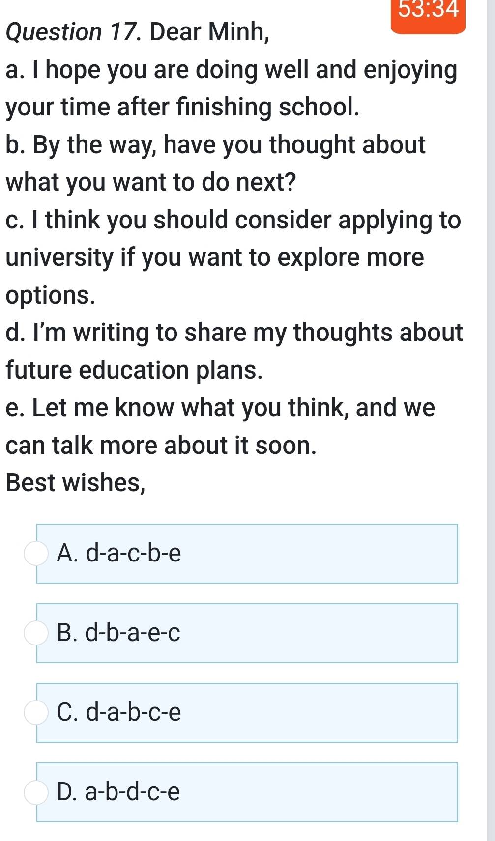 53:34 
Question 17. Dear Minh,
a. I hope you are doing well and enjoying
your time after finishing school.
b. By the way, have you thought about
what you want to do next?
c. I think you should consider applying to
university if you want to explore more
options.
d. I’m writing to share my thoughts about
future education plans.
e. Let me know what you think, and we
can talk more about it soon.
Best wishes,
A. d-a-c-b-e
B. d-b-a-e-c
C. d-a-b-c-e
D. a-b-d-c-e